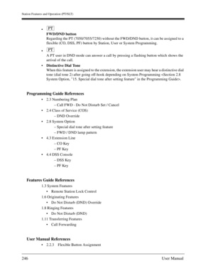 Page 246Station Features and Operation (PT/SLT)
246User Manual

FWD/DND button
Regarding the PT (7050/7055/7250) without the FWD/DND button, it can be assigned to a 
flexible (CO, DSS, PF) button by Station, User or System Programming.

A PT user in DND mode can answer a call by pressing a flashing button which shows the 
arrival of the call.
Distinctive Dial Tone
When this feature is assigned to the extension, the extension user may hear a distinctive dial 
tone (dial tone 2) after going off-hook depending...