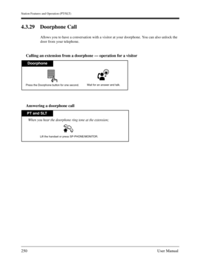 Page 250Station Features and Operation (PT/SLT)
250User Manual
4.3.29 Doorphone Call
Allows you to have a conversation with a visitor at your doorphone. You can also unlock the 
door from your telephone.
Calling an extension from a doorphone — operation for a visitor
Answering a doorphone call
Doorphone
Wait for an answer and talk.Press the Doorphone button for one second.
PT and SLT
Lift the handset or press SP-PHONE/MONITOR.
When you hear the doorphone ring tone at the extension; 