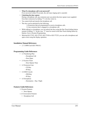 Page 253Station Features and Operation (PT/SLT)
User Manual253
What if a doorphone call is not answered?
If not answered within 30 seconds, the call stops ringing and is canceled.
Unlocking the door opener
During a doorphone call, any extension user can unlock the door opener (user-supplied) 
from their extensions by dialing 5 to let the visitor in.
You cannot hold and transfer the doorphone call.
The door can be unlocked by the following:
1) Extensions that are programmed to receive doorphone calls.
2) Any...