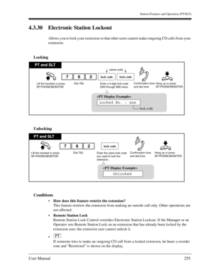 Page 255Station Features and Operation (PT/SLT)
User Manual255
4.3.30 Electronic Station Lockout
Allows you to lock your extension so that other users cannot make outgoing CO calls from your 
extension.
Locking
Unlocking
Conditions
How does this feature restrict the extension?
This feature restricts the extension from making an outside call only. Other operations are 
not affected.
Remote Station Lock
Remote Station Lock Control overrides Electronic Station Lockout. If the Manager or an 
Operator sets Remote...