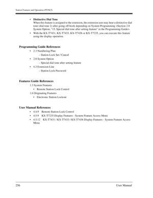 Page 256Station Features and Operation (PT/SLT)
256User Manual
Distinctive Dial Tone
When this feature is assigned to the extension, the extension user may hear a distinctive dial 
tone (dial tone 2) after going off-hook depending on System Programming .
With the KX-T7431, KX-T7433, KX-T7436 or KX-T7235, you can execute this feature 
using the display operation.
Programming Guide References
2.3 Numbering Plan
– Station Lock Set / Cancel
2.8 System Option
– Special dial tone after setting feature
4.3...