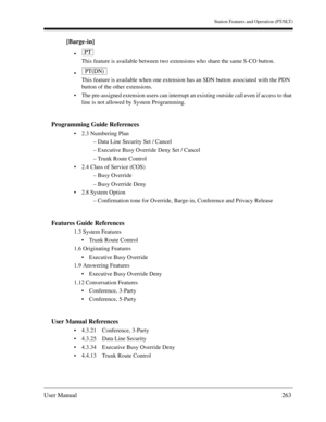 Page 263Station Features and Operation (PT/SLT)
User Manual263
[Barge-in]

This feature is available between two extensions who share the same S-CO button.

This feature is available when one extension has an SDN button associated with the PDN 
button of the other extensions.
The pre-assigned extension users can interrupt an existing outside call even if access to that 
line is not allowed by System Programming.
Programming Guide References
2.3 Numbering Plan
– Data Line Security Set / Cancel
– Executive...