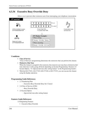 Page 264Station Features and Operation (PT/SLT)
264User Manual
4.3.34 Executive Busy Override Deny
Allows you to prevent other extension users from interrupting your telephone conversation.
Conditions
Class of Service
Class of Service programming determines the extensions that can perform this feature.
Distinctive Dial Tone
When this feature is assigned to the extension, the extension user may hear a distinctive dial 
tone (dial tone 2) after going off-hook depending on System Programming .
With the KX-T7431,...