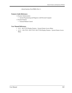 Page 269Station Features and Operation (PT/SLT)
User Manual269
– [Serial Interface Port] PROG (Port 1)
Features Guide References
1.2 System Administration
System Programming and Diagnosis with Personal Computer
1.3 System Features
External Modem Control
User Manual References
4.5.9 KX-T7235 Display Features - System Feature Access Menu
4.5.12 KX-T7431 / KX-T7433 / KX-T7436 Display Features - System Feature Access 
Menu 