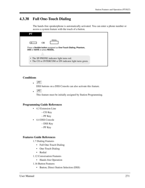 Page 271Station Features and Operation (PT/SLT)
User Manual271
4.3.38 Full One-Touch Dialing
The hands-free speakerphone is automatically activated. You can enter a phone number or 
access a system feature with the touch of a button.
Conditions

DSS buttons on a DSS Console can also activate this feature.

This feature must be initially assigned by Station Programming.
Programming Guide References
4.3 Extension Line
– CO Key
– PF Key
4.4 DSS Console
– DSS Key
– PF Key
Features Guide References
1.7 Dialing...