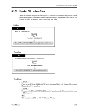 Page 273Station Features and Operation (PT/SLT)
User Manual273
4.3.39 Handset Microphone Mute
While on a handset call, you can turn off your PTs handset microphone so that you can consult 
privately with others in the room. When you activate Handset Microphone Mute, you can still 
listen to the other partys voice but he cannot hear your voice.
Setting
Canceling
Conditions

If you press AUTO/ANSWER/MUTE button during an OHCA call, Handset Microphone 
Mute mode will be turned on.

If you press AUTO/ANSWER/MUTE...