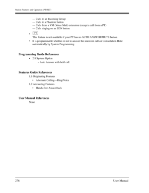 Page 276Station Features and Operation (PT/SLT)
276User Manual
— Calls to an Incoming Group
— Calls to a Phantom button
— Calls from a VM (Voice Mail) extension (except a call from a PT)
— Calls ringing on an SDN button

This feature is not available if your PT has no AUTO ANSWER/MUTE button.
It is programmable whether or not to answer the intercom call on Consultation Hold 
automatically by System Programming.
Programming Guide References
2.8 System Option
– Auto Answer with held call
Features Guide...