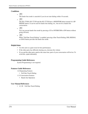 Page 278Station Features and Operation (PT/SLT)
278User Manual
Conditions

The hands-free mode is canceled if you do not start dialing within 10 seconds.

The KX-T7050, KX-T7350 and the KX-T7250 have a MONITOR button instead of a SP-
PHONE button. It can be used for hands-free dialing, etc., but not for a hands-free 
conversation.

You can execute hands-free mode by pressing a CO or INTERCOM or DN button without 
going off-hook.

When Full One-Touch Dialing is enabled, pressing a One-Touch Dialing, DSS,...