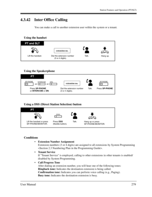 Page 279Station Features and Operation (PT/SLT)
User Manual279
4.3.42 Inter Office Calling
You can make a call to another extension user within the system or a tenant.
Using the handset
Using the Speakerphone
Using a DSS (Direct Station Selection) button
Conditions
Extension Number Assignment
Extension numbers (3 or 4 digits) are assigned to all extensions by System Programming 
.
Tenant Service
If Tenant Service is employed, calling to other extensions in other tenants is enabled/
disabled by System...