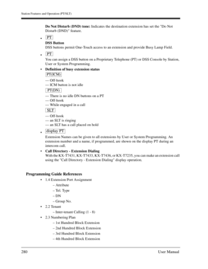 Page 280Station Features and Operation (PT/SLT)
280User Manual
Do Not Disturb (DND) tone: Indicates the destination extension has set the Do Not 
Disturb (DND) feature.

DSS Button
DSS buttons permit One-Touch access to an extension and provide Busy Lamp Field.

You can assign a DSS button on a Proprietary Telephone (PT) or DSS Console by Station, 
User or System Programming.
Definition of busy extension status
— Off-hook
— ICM button is not idle
— There is no idle DN buttons on a PT
— Off-hook
— While...