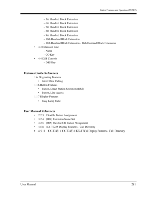 Page 281Station Features and Operation (PT/SLT)
User Manual281
– 5th Hundred Block Extension
– 6th Hundred Block Extension
– 7th Hundred Block Extension
– 8th Hundred Block Extension
– 9th Hundred Block Extension
– 10th Hundred Block Extension
– 11th Hundred Block Extension - 16th Hundred Block Extension
4.3 Extension Line
– Name
– CO Key
4.4 DSS Console
– DSS Key
Features Guide References
1.6 Originating Features
Inter Office Calling
1.16 Button Features
Button, Direct Station Selection (DSS)
Button, Line...