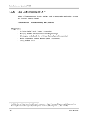 Page 282Station Features and Operation (PT/SLT)
282User Manual
4.3.43 Live Call Screening (LCS)*1 
Allows a PT user to monitor his voice mailbox while incoming callers are leaving a message 
and, if desired, intercept the call.
Flowchart of the Live Call Screening (LCS) Feature
Preparation
Activating the LCS mode (System Programming)
Assigning the LCS button (Station/System Programming)
Selecting the mode, Hands-free or Private (Station/System Programming)
Setting the password (Feature Number/System...