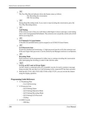 Page 290Station Features and Operation (PT/SLT)
290User Manual

The Two-Way Record indicator shows the feature status as follows.
On: Recording the conversation
Off: Not recording

During Keep Recording mode, if you want to stop recording the conversation, press the 
Two-Way Recording button.

Call Waiting
If the extension user is busy on a call when a caller begins to leave a message, a call waiting 
tone is sent (if programmed beforehand). The extension user can put the current call on hold 
before...