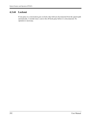 Page 292Station Features and Operation (PT/SLT)
292User Manual
4.3.44 Lockout
If one party in a conversation goes on-hook, they both are disconnected from the speech path 
automatically. A reorder tone is sent to the off-hook party before it is disconnected. No 
operation is necessary. 