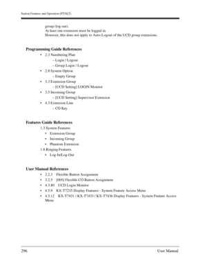 Page 296Station Features and Operation (PT/SLT)
296User Manual
group (log-out).
At least one extension must be logged in.
However, this does not apply to Auto-Logout of the UCD group extensions.
Programming Guide References
2.3 Numbering Plan
– Login / Logout
– Group Login / Logout
2.8 System Option
– Empty Group
3.3 Extension Group
– [UCD Setting] LOGIN Monitor
3.5 Incoming Group
– [UCD Setting] Supervisor Extension
4.3 Extension Line
– CO Key
Features Guide References
1.3 System Features
Extension Group...