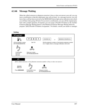 Page 297Station Features and Operation (PT/SLT)
User Manual297
4.3.46 Message Waiting
When the called extension or phantom extension is busy or does not answer your call, you can 
leave a notification so that the called party may call you back. As a message receiver, you will 
know that a call has been received by the MESSAGE button light and an indication tone which 
you will hear when going off-hook. If you receive a notification, you can call the original party 
back with a simple operation. If required, you...