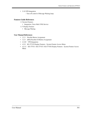 Page 301Station Features and Operation (PT/SLT)
User Manual301
5.10 VPS Integration
– Turn off control of Message Waiting lamp
Features Guide References
1.3 System Features
Integration, Voice Mail (VM) Service
1.17 Display Features
Message Waiting
User Manual References
2.2.3 Flexible Button Assignment
3.2.5 [005] Flexible CO Button Assignment
4.3.83 VPS Integration
4.5.9 KX-T7235 Display Features - System Feature Access Menu
4.5.12 KX-T7431 / KX-T7433 / KX-T7436 Display Features - System Feature Access...