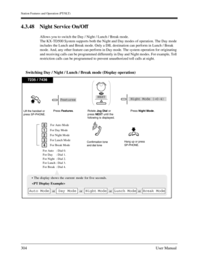 Page 304Station Features and Operation (PT/SLT)
304User Manual
4.3.48 Night Service On/Off
Allows you to switch the Day / Night / Lunch / Break mode.
The KX-TD500 System supports both the Night and Day modes of operation. The Day mode 
includes the Lunch and Break mode. Only a DIL destination can perform in Lunch / Break 
mode. And, any other feature can perform in Day mode. The system operation for originating 
and receiving calls can be programmed differently in Day and Night modes. For example, Toll...