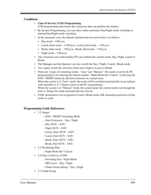 Page 309Station Features and Operation (PT/SLT)
User Manual309
Conditions
Class of Service (COS) Programming 
COS programming determines the extensions that can perform this feature. 
By System Programming, you can select either automatic Day/Night mode switching or 
manual Day/Night mode switching. 
In the automatic case, the default start/end time for each mode is as follows:
Day mode – 9:00 a.m.
Lunch_Start mode – 12:00 p.m., Lunch_End mode – 1:00 p.m.
Break_Start mode – 3:00 p.m., Break_End mode – 3:30...