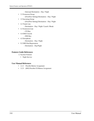 Page 310Station Features and Operation (PT/SLT)
310User Manual
– Intercept Destination – Day / Night
3.3 Extension Group
– [Overflow Setting] Destination – Day / Night
3.5 Incoming Group
– [Overflow Setting] Destination – Day / Night
4.2 Trunk Line
– Destination – Day / Night / Lunch / Break
4.3 Extension Line
– CO Key
4.4 DSS Console
– DSS Key
4.5 Doorphone
– Destination – Day / Night
9.2 DID Dial Registration
– Destination – Day/Night
Features Guide References
1.3 System Features
Night Service
User...