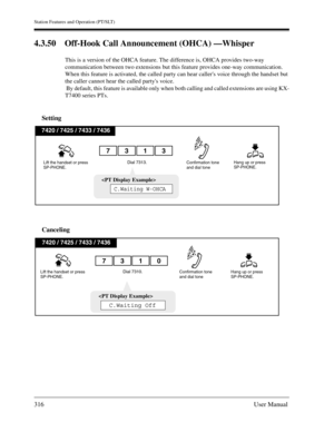 Page 316Station Features and Operation (PT/SLT)
316User Manual
4.3.50 Off-Hook Call Announcement (OHCA) —Whisper
This is a version of the OHCA feature. The difference is, OHCA provides two-way 
communication between two extensions but this feature provides one-way communication. 
When this feature is activated, the called party can hear callers voice through the handset but 
the caller cannot hear the called partys voice.
 By default, this feature is available only when both calling and called extensions are...