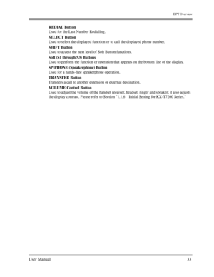 Page 33DPT Overview
User Manual33
REDIAL Button
Used for the Last Number Redialing. 
SELECT Button
Used to select the displayed function or to call the displayed phone number. 
SHIFT Button
Used to access the next level of Soft Button functions. 
Soft (S1 through S3) Buttons
Used to perform the function or operation that appears on the bottom line of the display. 
SP-PHONE (Speakerphone) Button
Used for a hands-free speakerphone operation. 
TRANSFER Button
Transfers a call to another extension or external...