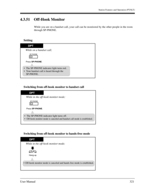Page 321Station Features and Operation (PT/SLT)
User Manual321
4.3.51 Off-Hook Monitor
While you are on a handset call, your call can be monitored by the other people in the room 
through SP-PHONE.
Setting
Switching from off-hook monitor to handset call
Switching from off-hook monitor to hands-free mode
DPT
The SP-PHONE indicator light turns red.
Your handset call is heard through the
SP-PHONE.
While on a handset call;
SP-PHONE
Press SP-PHONE.
While in the off-hook monitor mode;
SP-PHONE
Press SP-PHONE.
The...