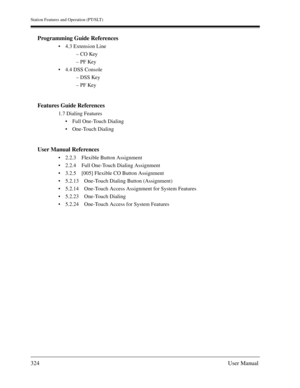 Page 324Station Features and Operation (PT/SLT)
324User Manual
Programming Guide References
4.3 Extension Line
– CO Key
– PF Key
4.4 DSS Console
– DSS Key
– PF Key
Features Guide References
1.7 Dialing Features
Full One-Touch Dialing
One-Touch Dialing
User Manual References
2.2.3 Flexible Button Assignment
2.2.4 Full One-Touch Dialing Assignment
3.2.5 [005] Flexible CO Button Assignment
5.2.13 One-Touch Dialing Button (Assignment)
5.2.14 One-Touch Access Assignment for System Features
5.2.23 One-Touch...