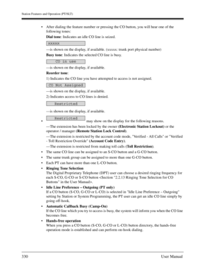 Page 330Station Features and Operation (PT/SLT)
330User Manual
After dialing the feature number or pressing the CO button, you will hear one of the 
following tones:
Dial tone: Indicates an idle CO line is seized.
—is shown on the display, if available. (xxxxx: trunk port physical number)
Busy tone: Indicates the selected CO line is busy.
—is shown on the display, if available.
Reorder tone:
1) Indicates the CO line you have attempted to access is not assigned.
—is shown on the display, if available.
2)...
