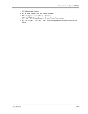 Page 337Station Features and Operation (PT/SLT)
User Manual337
4.3.58 Paging and Transfer
4.3.78 Trunk Answer From Any Station (TAFAS)
4.4.2 Background Music (BGM) — External
4.5.9 KX-T7235 Display Features - System Feature Access Menu
4.5.12 KX-T7431 / KX-T7433 / KX-T7436 Display Features - System Feature Access 
Menu 