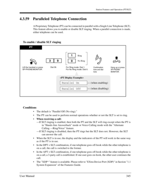 Page 345Station Features and Operation (PT/SLT)
User Manual345
4.3.59 Paralleled Telephone Connection
A Proprietary Telephone (PT) can be connected in parallel with a Single Line Telephone (SLT). 
This feature allows you to enable or disable SLT ringing. When a parallel connection is made, 
either telephone can be used.
To enable / disable SLT ringing
Conditions
The default is Parallel Off (No ring).
The PT can be used to perform normal operations whether or not the SLT is set to ring.
When receiving a call:...