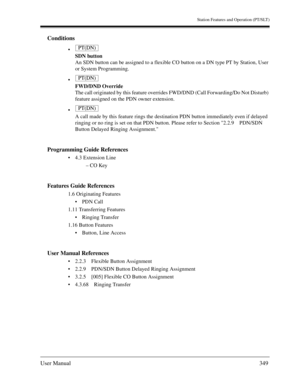 Page 349Station Features and Operation (PT/SLT)
User Manual349
Conditions

SDN button
An SDN button can be assigned to a flexible CO button on a DN type PT by Station, User 
or System Programming.

FWD/DND Override
The call originated by this feature overrides FWD/DND (Call Forwarding/Do Not Disturb) 
feature assigned on the PDN owner extension.

A call made by this feature rings the destination PDN button immediately even if delayed 
ringing or no ring is set on that PDN button. Please refer to Section 2.2.9...