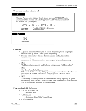 Page 353Station Features and Operation (PT/SLT)
User Manual353
To answer a phantom extension call
Conditions
A phantom number must be assigned by System Programming before assigning the 
Phantom button by Station, User or System Programming.
If several extensions have the same phantom extension number, they will ring 
simultaneously.
A maximum of 448 phantom numbers can be assigned by System Programming.

The Phantom button cannot be used for feature settings such as Call Forwarding.

One-Touch Transfer by...