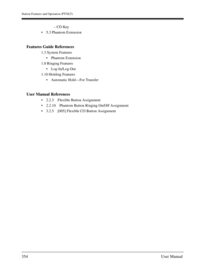 Page 354Station Features and Operation (PT/SLT)
354User Manual
– CO Key
5.3 Phantom Extension
Features Guide References
1.3 System Features
Phantom Extension
1.8 Ringing Features
Log-In/Log-Out
1.10 Holding Features
Automatic Hold—For Transfer 
User Manual References
2.2.3 Flexible Button Assignment
2.2.10 Phantom Button Ringing On/Off Assignment
3.2.5 [005] Flexible CO Button Assignment 