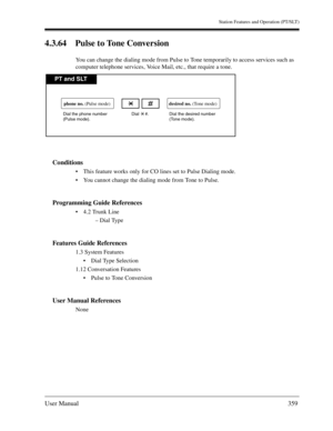 Page 359Station Features and Operation (PT/SLT)
User Manual359
4.3.64 Pulse to Tone Conversion
You can change the dialing mode from Pulse to Tone temporarily to access services such as 
computer telephone services, Voice Mail, etc., that require a tone. 
Conditions
This feature works only for CO lines set to Pulse Dialing mode.
You cannot change the dialing mode from Tone to Pulse.
Programming Guide References
4.2 Trunk Line
– Dial Type
Features Guide References
1.3 System Features
Dial Type Selection
1.12...