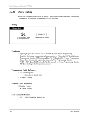 Page 360Station Features and Operation (PT/SLT)
360User Manual
4.3.65 Quick Dialing
Allows you to make a quick dial call by dialing a pre-assigned quick dial number. For example, 
Quick Dialing is convenient for room service calls in a hotel.
Dialing
Conditions
Up to eight quick dial numbers can be stored by System or User Programming.
To utilize this feature, please assign a feature number for Quick dial 1-8 first by System 
Programming 