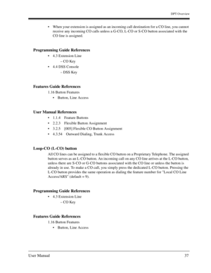 Page 37DPT Overview
User Manual37
When your extension is assigned as an incoming call destination for a CO line, you cannot 
receive any incoming CO calls unless a G-CO, L-CO or S-CO button associated with the 
CO line is assigned.
Programming Guide References
4.3 Extension Line
– CO Key
4.4 DSS Console
– DSS Key
Features Guide References
1.16 Button Features
Button, Line Access
User Manual References
1.1.4 Feature Buttons
2.2.3 Flexible Button Assignment
3.2.5 [005] Flexible CO Button Assignment
4.3.54...