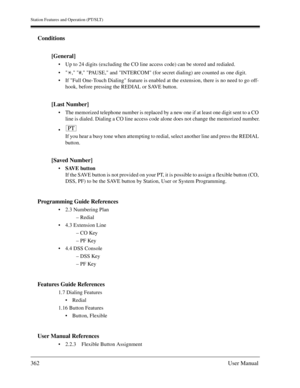 Page 362Station Features and Operation (PT/SLT)
362User Manual
Conditions
[General]
Up to 24 digits (excluding the CO line access code) can be stored and redialed.
 , #, PAUSE, and INTERCOM (for secret dialing) are counted as one digit.
If Full One-Touch Dialing feature is enabled at the extension, there is no need to go off-
hook, before pressing the REDIAL or SAVE button.
[Last Number]
The memorized telephone number is replaced by a new one if at least one digit sent to a CO 
line is dialed. Dialing a CO...