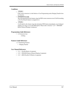 Page 367Station Features and Operation (PT/SLT)
User Manual367
Conditions

If the owner extension is in the Station or User Programming mode, Ringing Transfer does 
not function.
FWD/DND Override
The call transferred by this features rings the PDN owner extension even if Call Forwarding 
or Do Not Disturb feature is assigned on it.

A call made by this feature rings the destination PDN button immediately even if delayed 
ringing or no ring is set on that PDN button. Please refer to Section 2.2.9 PDN/SDN...