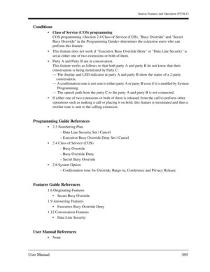 Page 369Station Features and Operation (PT/SLT)
User Manual369
Conditions
Class of Service (COS) programming
COS programming  determines the extension users who can 
perform this feature.
This feature does not work if Executive Busy Override Deny or Data Line Security is 
set at either one of two extensions or both of them. 
Party A and Party B are in conversation.
This feature works as follows so that both party A and party B do not know that their 
conversation is being monitored by Party C:
— The display...