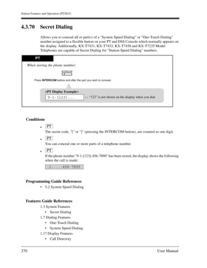 Page 370Station Features and Operation (PT/SLT)
370User Manual
4.3.70 Secret Dialing
Allows you to conceal all or part(s) of a System Speed Dialing or One-Touch Dialing 
number assigned to a flexible button on your PT and DSS Console which normally appears on 
the display. Additionally, KX-T7431, KX-T7433, KX-T7436 and KX-T7235 Model 
Telephones are capable of Secret Dialing for Station Speed Dialing numbers.
Conditions

The secret code, [ or ] (pressing the INTERCOM button), are counted as one digit.

You can...