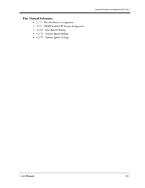 Page 371Station Features and Operation (PT/SLT)
User Manual371
User Manual References
2.2.3 Flexible Button Assignment
3.2.5 [005] Flexible CO Button Assignment
4.3.52 One-Touch Dialing
4.3.72 Station Speed Dialing
4.3.73 System Speed Dialing 