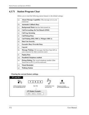 Page 372Station Features and Operation (PT/SLT)
372User Manual
4.3.71 Station Program Clear
Allows you to reset the following station features to the default settings.
Clearing the current feature settings
(a)Absent Message Capability (The message set on your 
extension)
(b)Automatic Callback Busy 
(c)Background Music that has been turned on
(d)Call Forwarding, Do Not Disturb (DND) 
(e)Call Log, Incoming
(f)Call Pickup Deny
(g)Call Waiting (BSS, OHCA, Whisper OHCA)
(h)Data Line Security
(i)Executive Busy...
