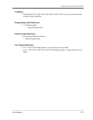 Page 373Station Features and Operation (PT/SLT)
User Manual373
Conditions
With the KX-T7431, KX-T7433, KX-T7436 or KX-T7235, you can execute this feature 
using the display operation.
Programming Guide References
2.3 Numbering Plan
– Station Program Clear
Features Guide References
1.15 Proprietary Telephone Features
Station Program Clear
User Manual References
4.5.9 KX-T7235 Display Features - System Feature Access Menu
4.5.12 KX-T7431 / KX-T7433 / KX-T7436 Display Features - System Feature Access 
Menu 