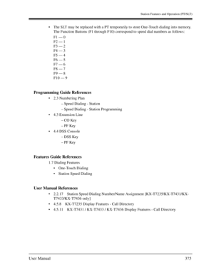 Page 375Station Features and Operation (PT/SLT)
User Manual375
The SLT may be replaced with a PT temporarily to store One-Touch dialing into memory. 
The Function Buttons (F1 through F10) correspond to speed dial numbers as follows:
F1 — 0
F2 — 1
F3 — 2
F4 — 3
F5 — 4
F6 — 5
F7 — 6
F8 — 7
F9 — 8
F10 — 9
Programming Guide References
2.3 Numbering Plan
– Speed Dialing - Station
– Speed Dialing - Station Programming
4.3 Extension Line
– CO Key
– PF Key
4.4 DSS Console
– DSS Key
– PF Key
Features Guide...