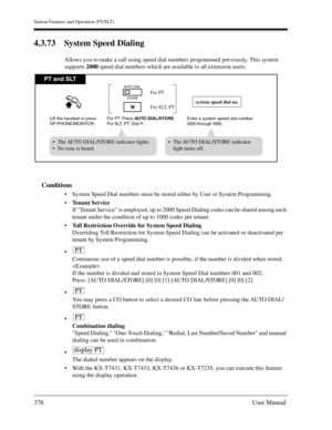 Page 376Station Features and Operation (PT/SLT)
376User Manual
4.3.73 System Speed Dialing 
Allows you to make a call using speed dial numbers programmed previously. This system 
supports 2000 speed dial numbers which are available to all extension users.
Conditions
System Speed Dial numbers must be stored either by User or System Programming.
Tenant Service
If Tenant Service is employed, up to 2000 Speed Dialing codes can be shared among each 
tenant under the condition of up to 1000 codes per tenant.
Toll...