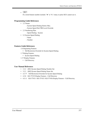 Page 377Station Features and Operation (PT/SLT)
User Manual377

If a stored feature number includes   or #, rotary or pulse SLTs cannot use it.
Programming Guide References
2.2 Tenant
– System Speed Dialing Entries Max.
– System Speed Dial TRS Level Override
2.3 Numbering Plan
– Speed Dialing - System
5.2 System Speed Dialing
– Name
– Number
Features Guide References
1.6 Originating Features
Toll Restriction Override for System Speed Dialing
1.7 Dialing Features
System Speed Dialing
1.17 Display Features...