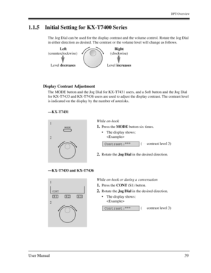 Page 39DPT Overview
User Manual39
1.1.5 Initial Setting for KX-T7400 Series
The Jog Dial can be used for the display contrast and the volume control. Rotate the Jog Dial 
in either direction as desired. The contrast or the volume level will change as follows.
Display Contrast Adjustment 
The MODE button and the Jog Dial for KX-T7431 users, and a Soft button and the Jog Dial 
for KX-T7433 and KX-T7436 users are used to adjust the display contrast. The contrast level 
is indicated on the display by the number of...