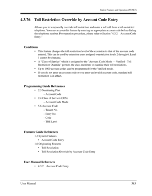 Page 385Station Features and Operation (PT/SLT)
User Manual385
4.3.76 Toll Restriction Override by Account Code Entry
Allows you to temporarily override toll restriction and make a toll call from a toll-restricted 
telephone. You can carry out this feature by entering an appropriate account code before dialing 
the telephone number. For operation procedure, please refer to Section 4.3.2 Account Code 
Entry.
Conditions
This feature changes the toll restriction level of the extension to that of the account code...
