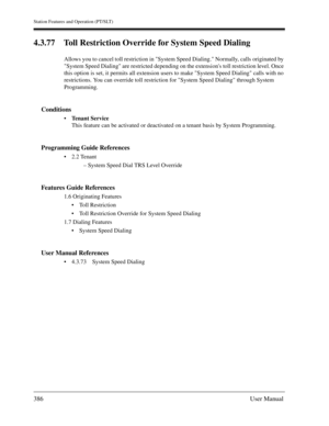 Page 386Station Features and Operation (PT/SLT)
386User Manual
4.3.77 Toll Restriction Override for System Speed Dialing
Allows you to cancel toll restriction in System Speed Dialing. Normally, calls originated by 
System Speed Dialing are restricted depending on the extensions toll restriction level. Once 
this option is set, it permits all extension users to make System Speed Dialing calls with no 
restrictions. You can override toll restriction for System Speed Dialing through System 
Programming.
Conditions...